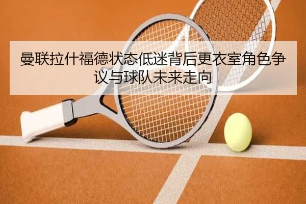曼联拉什福德状态低迷背后更衣室角色争议与球队未来走向