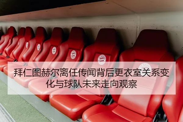 拜仁图赫尔离任传闻背后更衣室关系变化与球队未来走向观察