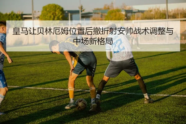 皇马让贝林厄姆位置后撤折射安帅战术调整与中场新格局