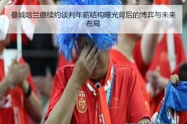 曼城哈兰德续约谈判年薪结构曝光背后的博弈与未来布局