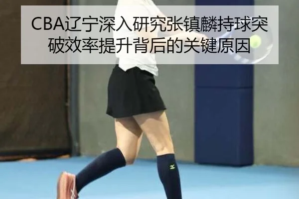 CBA辽宁深入研究张镇麟持球突破效率提升背后的关键原因