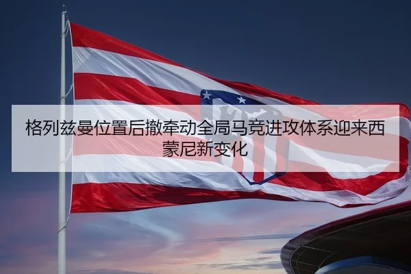 格列兹曼位置后撤牵动全局马竞进攻体系迎来西蒙尼新变化