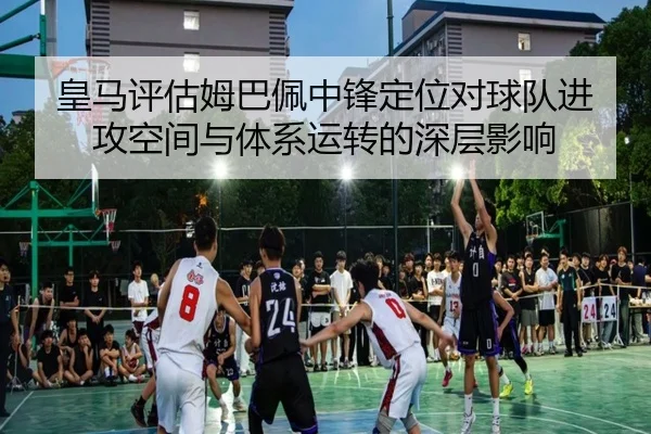 皇马评估姆巴佩中锋定位对球队进攻空间与体系运转的深层影响
