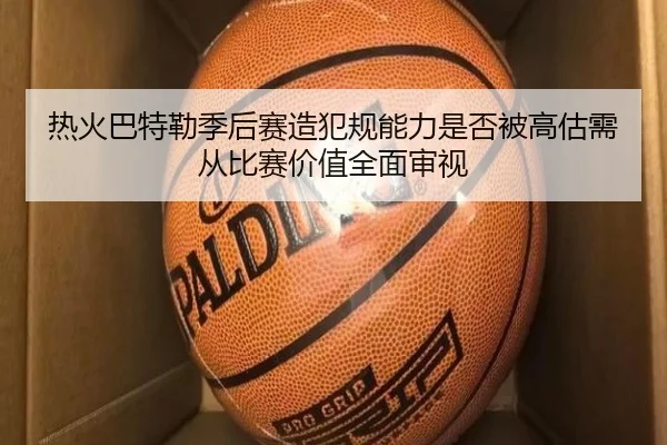 热火巴特勒季后赛造犯规能力是否被高估需从比赛价值全面审视