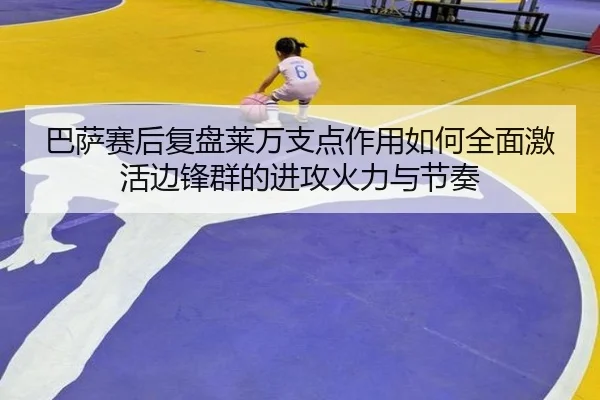 巴萨赛后复盘莱万支点作用如何全面激活边锋群的进攻火力与节奏