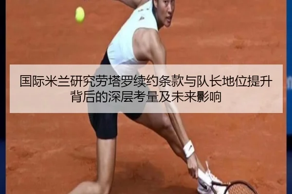 国际米兰研究劳塔罗续约条款与队长地位提升背后的深层考量及未来影响