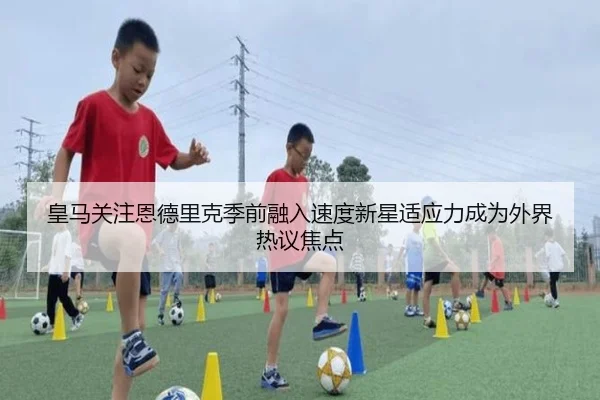 皇马关注恩德里克季前融入速度新星适应力成为外界热议焦点