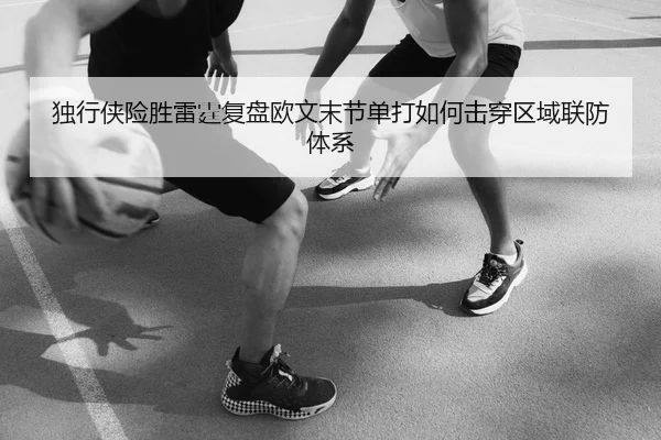 独行侠险胜雷霆复盘欧文末节单打如何击穿区域联防体系