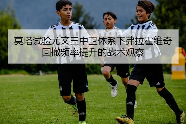 莫塔试验尤文三中卫体系下弗拉霍维奇回撤频率提升的战术观察