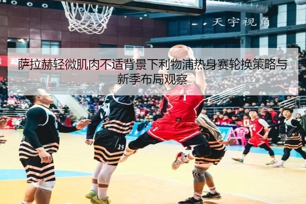 萨拉赫轻微肌肉不适背景下利物浦热身赛轮换策略与新季布局观察