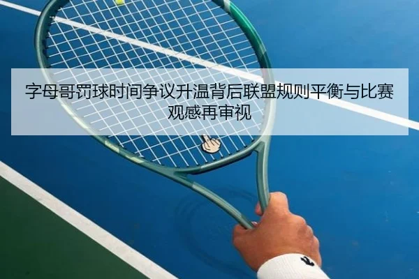 字母哥罚球时间争议升温背后联盟规则平衡与比赛观感再审视